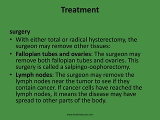 TreatmentsurgeryWith either total or radical hysterectomy, the surgeon may remove other tissues:Fallopian tubes and ovaries: The surgeon may remove both fallopian tubes and ovaries. This surgery is called a salpingo-oophorectomy.Lymph nodes: The surgeon may remove the lymph nodes near the tumor to see if they contain cancer. If cancer cells have reached the lymph nodes, it means the disease may have spread to other parts of the body.www.freelivedoctor.com