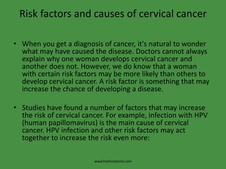 Risk factors and causes of cervical cancerWhen you get a diagnosis of cancer, it's natural to wonder what may have caused the disease. Doctors cannot always explain why one woman develops cervical cancer and another does not. However, we do know that a woman with certain risk factors may be more likely than others to develop cervical cancer. A risk factor is something that may increase the chance of developing a disease.Studies have found a number of factors that may increase the risk of cervical cancer. For example, infection with HPV (human papillomavirus) is the main cause of cervical cancer. HPV infection and other risk factors may act together to increase the risk even more:www.freelivedoctor.com