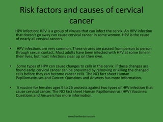 Risk factors and causes of cervical cancer     HPV infection: HPV is a group of viruses that can infect the cervix. An HPV infection that doesn't go away can cause cervical cancer in some women. HPV is the cause of nearly all cervical cancers. HPV infections are very common. These viruses are passed from person to person through sexual contact. Most adults have been infected with HPV at some time in their lives, but most infections clear up on their own. Some types of HPV can cause changes to cells in the cervix. If these changes are found early, cervical cancer can be prevented by removing or killing the changed cells before they can become cancer cells. The NCI fact sheet Human Papillomaviruses and Cancer: Questions and Answers has more information. A vaccine for females ages 9 to 26 protects against two types of HPV infection that cause cervical cancer. The NCI fact sheet Human Papillomavirus (HPV) Vaccines: Questions and Answers has more information.www.freelivedoctor.com