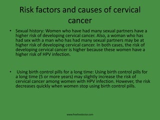 Risk factors and causes of cervical cancerSexual history: Women who have had many sexual partners have a higher risk of developing cervical cancer. Also, a woman who has had sex with a man who has had many sexual partners may be at higher risk of developing cervical cancer. In both cases, the risk of developing cervical cancer is higher because these women have a higher risk of HPV infection. Using birth control pills for a long time: Using birth control pills for a long time (5 or more years) may slightly increase the risk of cervical cancer among women with HPV infection. However, the risk decreases quickly when women stop using birth control pills.www.freelivedoctor.com