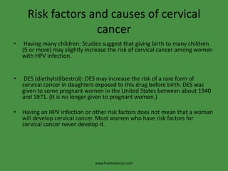 Risk factors and causes of cervical cancer Having many children: Studies suggest that giving birth to many children (5 or more) may slightly increase the risk of cervical cancer among women with HPV infection. DES (diethylstilbestrol): DES may increase the risk of a rare form of cervical cancer in daughters exposed to this drug before birth. DES was given to some pregnant women in the United States between about 1940 and 1971. (It is no longer given to pregnant women.)Having an HPV infection or other risk factors does not mean that a woman will develop cervical cancer. Most women who have risk factors for cervical cancer never develop it.www.freelivedoctor.com