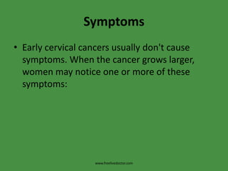 SymptomsEarly cervical cancers usually don't cause symptoms. When the cancer grows larger, women may notice one or more of these symptoms:www.freelivedoctor.com
