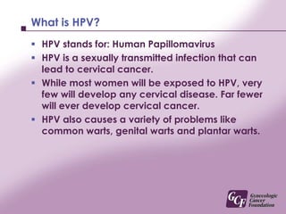 What is HPV?HPV stands for: Human PapillomavirusHPV is a sexually transmitted infection that can lead to cervical cancer. While most women will be exposed to HPV, very few will develop any cervical disease. Far fewer will ever develop cervical cancer.HPV also causes a variety of problems like common warts, genital warts and plantar warts.