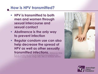 How is HPV transmitted? HPV is transmitted to both men and women through sexual intercourse and sexual contactAbstinence is the only way to prevent infectionRegular condom use can also help decrease the spread of HPV as well as other sexually transmitted infections. (References: Winer RL et al. Condom Use and the risk of genital human papilloma virus infection in young women. N Engl J Med. 2006 Jun 22:354(25) 2645-54. )