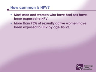 How common is HPV?Most men and women who have had sex have been exposed to HPV.More than 75% of sexually active women have been exposed to HPV by age 18-22.