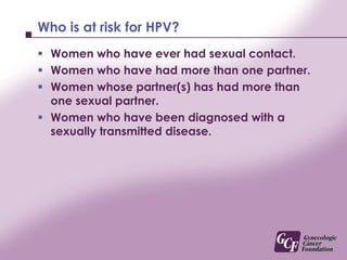 Who is at risk for HPV?Women who have ever had sexual contact.Women who have had more than one partner.Women whose partner(s) has had more than one sexual partner.Women who have been diagnosed with a sexually transmitted disease.