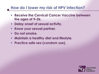 How do I lower my risk of HPV infection?Receive the Cervical Cancer Vaccine between the ages of 9–26.Delay onset of sexual activity.Know your sexual partner.Do not smoke.Maintain a healthy diet and lifestyle.Practice safe sex (condom use).