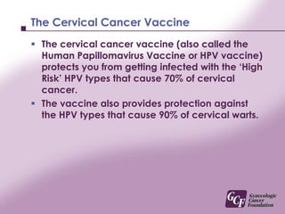 The ‘High Risk’ HPV TypesThere are over 100 types of HPV that infect humans.This vaccine only protects against 4 ‘High Risk’ types of the over 100 HPV types.Although these 4 types cause the majority of cervical cancer, it is important to understand the vaccine will not protect you against all HPV types.  This is the major reason why the vaccine will not replace a Pap test.