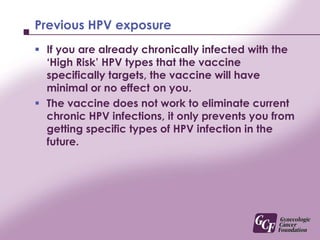 The Cervical Cancer VaccineThe cervical cancer vaccine (also called the Human Papillomavirus Vaccine or HPV vaccine) protects you from getting infected with the ‘High Risk’ HPV types that cause 70% of cervical cancer.The vaccine also provides protection against the HPV types that cause 90% of cervical warts.