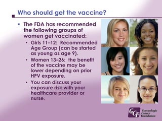 Effectiveness of the vaccine decreases with increasing sexual exposureYou can significantly decrease your chances of getting infected with the ‘High Risk’ HPV types if you get the vaccine before you have any sexual contact.Even if you have been exposed to the HPV types this vaccine protects you from getting, the vaccine may still provide some benefit, but it is less.This is why you still need your Pap tests and cervical cancer screening which may include HPV testing after vaccination
