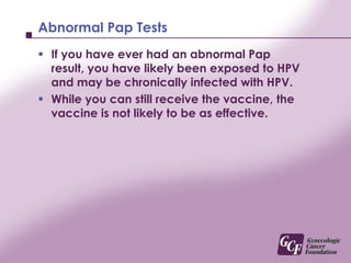 Previous HPV exposureIf you are already chronically infected with the ‘High Risk’ HPV types that the vaccine specifically targets, the vaccine will have minimal or no effect on you.The vaccine does not work to eliminate current chronic HPV infections, it only prevents you from getting specific types of HPV infection in the future.
