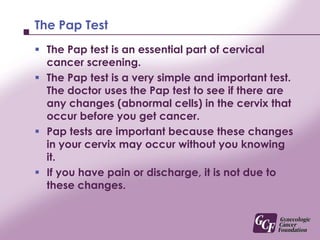 The Pap TestThe Pap test is an essential part of cervical cancer screening. The Pap test is a very simple and important test. The doctor uses the Pap test to see if there are any changes (abnormal cells) in the cervix that occur before you get cancer. Pap tests are important because these changes in your cervix may occur without you knowing it.If you have pain or discharge, it is not due to these changes.