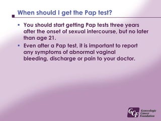 When should I get the Pap test?You should start getting Pap tests three years after the onset of sexual intercourse, but no later than age 21.Even after a Pap test, it is important to report any symptoms of abnormal vaginal bleeding, discharge or pain to your doctor.