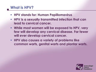 What is HPV?<br />HPV stands for: Human Papillomavirus<br />HPV is a sexually transmitted infection that can lead to cervi...