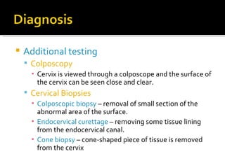 Additional testing Colposcopy Cervix is viewed through a colposcope and the surface of the cervix can be seen close and clear. Cervical Biopsies Colposcopic biopsy  – removal of small section of the abnormal area of the surface. Endocervical curettage  – removing some tissue lining from the endocervical canal. Cone biopsy   – cone-shaped piece of tissue is removed from the cervix 