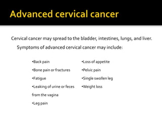 Cervical cancer may spread to the bladder, intestines, lungs, and liver.
Symptoms of advanced cervical cancer may include:
•Back pain
•Bone pain or fractures
•Fatigue
•Leaking of urine or feces
from the vagina
•Leg pain
•Loss of appetite
•Pelvic pain
•Single swollen leg
•Weight loss
 