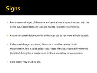  Precancerous changes of the cervix and cervical cancer cannot be seen with the
naked eye. Special tests and tools are needed to spot such conditions.
 Pap smears screen for precancers and cancer, but do not make a final diagnosis.
 If abnormal changes are found, the cervix is usually examined under
magnification.This is called colposcopy Pieces of tissue are surgically removed
(biopsied) during this procedure and sent to a laboratory for examination.
 Cone biopsy may also be done.
 