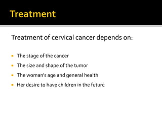 Treatment of cervical cancer depends on:
 The stage of the cancer
 The size and shape of the tumor
 The woman's age and general health
 Her desire to have children in the future
 