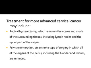 Treatment for more advanced cervical cancer
may include:
 Radical hysterectomy, which removes the uterus and much
of the surrounding tissues, including lymph nodes and the
upper part of the vagina.
 Pelvic exenteration, an extreme type of surgery in which all
of the organs of the pelvis, including the bladder and rectum,
are removed.
 