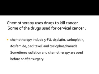 Chemotherapy uses drugs to kill cancer.
Some of the drugs used for cervical cancer :
 chemotherapy include 5-FU, cisplatin, carboplatin,
ifosfamide, paclitaxel, and cyclophosphamide.
Sometimes radiation and chemotherapy are used
before or after surgery.
 