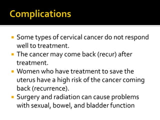  Some types of cervical cancer do not respond
well to treatment.
 The cancer may come back (recur) after
treatment.
 Women who have treatment to save the
uterus have a high risk of the cancer coming
back (recurrence).
 Surgery and radiation can cause problems
with sexual, bowel, and bladder function
 