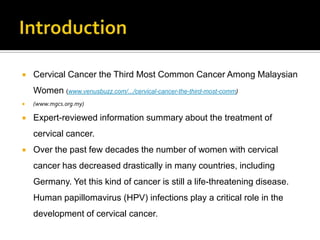  Cervical Cancer the Third Most Common Cancer Among Malaysian
Women (www.venusbuzz.com/.../cervical-cancer-the-third-most-comm)
 (www.mgcs.org.my)
 Expert-reviewed information summary about the treatment of
cervical cancer.
 Over the past few decades the number of women with cervical
cancer has decreased drastically in many countries, including
Germany. Yet this kind of cancer is still a life-threatening disease.
Human papillomavirus (HPV) infections play a critical role in the
development of cervical cancer.
 