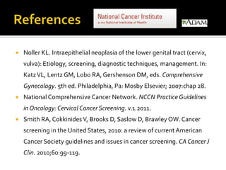  Noller KL. Intraepithelial neoplasia of the lower genital tract (cervix,
vulva): Etiology, screening, diagnostic techniques, management. In:
KatzVL, Lentz GM, Lobo RA, Gershenson DM, eds. Comprehensive
Gynecology. 5th ed. Philadelphia, Pa: Mosby Elsevier; 2007:chap 28.
 National Comprehensive Cancer Network. NCCN Practice Guidelines
in Oncology: Cervical Cancer Screening. v.1.2011.
 Smith RA, CokkinidesV, Brooks D, Saslow D, Brawley OW. Cancer
screening in the United States, 2010: a review of current American
Cancer Society guidelines and issues in cancer screening. CA Cancer J
Clin. 2010;60:99-119.
 