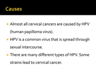  Almost all cervical cancers are caused by HPV
(human papilloma virus).
 HPV is a common virus that is spread through
sexual intercourse.
 There are many different types of HPV. Some
strains lead to cervical cancer.
 