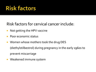 Risk factors for cervical cancer include:
 Not getting the HPV vaccine
 Poor economic status
 Women whose mothers took the drug DES
(diethylstilbestrol) during pregnancy in the early 1960s to
prevent miscarriage
 Weakened immune system
 
