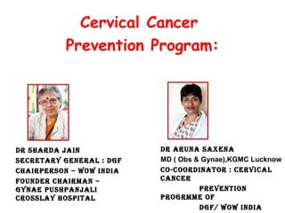 Cervical Cancer
Prevention Program:

DR SHARDA JAiN
SECREtARy gENERAl : Dgf
CHAiRpERSoN – WoW iNDiA
foUNDER CHAiRmAN –
gyNAE pUSHpANJAli
CRoSSlAy HoSpitAl

DR ARUNA SAXENA
MD ( Obs & Gynae),KGMC Lucknow
Co-CooRDiNAtoR : CERviCAl
CANCER
pREvENtioN
pRogRmmE of
Dgf/ WoW iNDiA

 