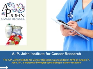 A. P. John Institute for Cancer Research
The A.P. John Institute for Cancer Research was founded in 1978 by Angelo P.
John, Sr., a molecular biologist specializing in cancer research.

 