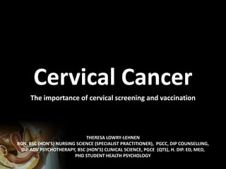 THERESA LOWRY-LEHNEN
RGN, BSC (HON’S) NURSING SCIENCE (SPECIALIST PRACTITIONER), PGCC, DIP COUNSELLING,
DIP ADV PSYCHOTHERAPY, BSC (HON’S) CLINICAL SCIENCE, PGCE (QTS), H. DIP. ED, MED,
PHD STUDENT HEALTH PSYCHOLOGY
Cervical Cancer
The Importance of Cervical Screening and Vaccination
 