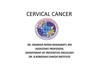 CERVICAL CANCER
DR. SRABANA MISRA BHAGABATY, MD
ASSISSTANT PROFESSOR,
DEPARTMENT OF PREVENTIVE ONCOLOGY
DR. B.BOROOAH CANCER INSTITUTE
 