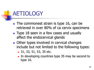 AETIOLOGY
 The commonest strain is type 16, can be
retrieved in over 80% of ca cervix specimens
 Type 18 seen in a few cases and usually
affect the endocervical glands
 Other types involved in cervical changes
include but not limited to the following types:
 31, 33, 51, 53, 35 etc.
 In developing countries type 35 may be second to
type 16.
10
 