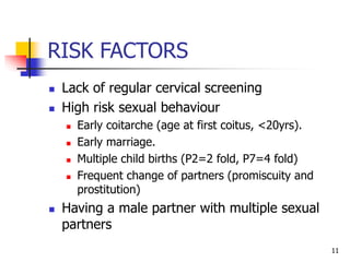 RISK FACTORS
 Lack of regular cervical screening
 High risk sexual behaviour
 Early coitarche (age at first coitus, <20yrs).
 Early marriage.
 Multiple child births (P2=2 fold, P7=4 fold)
 Frequent change of partners (promiscuity and
prostitution)
 Having a male partner with multiple sexual
partners
11
 