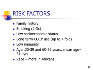 RISK FACTORS
 Family history
 Smoking (2-3x)
 Low socioeconomic status
 Long term COCP use (up to 4 fold)
 Low immunity
 Age :30-39 and 60-69 years, mean age=
51.4yrs
 Race – more in Africans
12
 