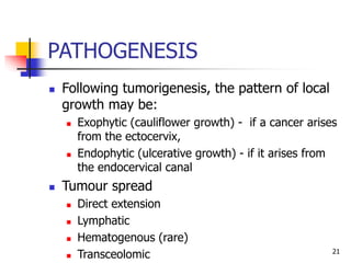 PATHOGENESIS
 Following tumorigenesis, the pattern of local
growth may be:
 Exophytic (cauliflower growth) - if a cancer arises
from the ectocervix,
 Endophytic (ulcerative growth) - if it arises from
the endocervical canal
 Tumour spread
 Direct extension
 Lymphatic
 Hematogenous (rare)
 Transceolomic 21
 