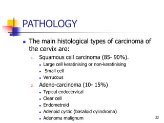 PATHOLOGY
 The main histological types of carcinoma of
the cervix are:
1. Squamous cell carcinoma (85- 90%).
 Large cell keratinising or non-keratinising
 Small cell
 Verrucous
2. Adeno-carcinoma (10- 15%)
 Typical endocervical
 Clear cell
 Endometroid
 Adenoid cystic (basaloid cylindroma)
 Adenoma malignum 22
 