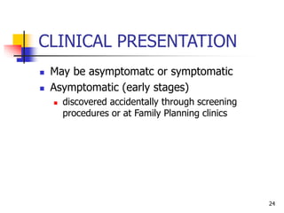 CLINICAL PRESENTATION
 May be asymptomatc or symptomatic
 Asymptomatic (early stages)
 discovered accidentally through screening
procedures or at Family Planning clinics
24
 