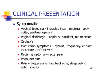 CLINICAL PRESENTATION
 Symptomatic
 Vaginal bleeding - irregular, intermenstrual, post-
coital, postmenopausal
 Vaginal discharge – copious, purulent, malodorous
 Cachexia
 Micturition symptoms – dysuria, frequency, urinary
incontinence from VVF
 Rectal symptoms – rectal pain
 Pedal oedema
 Pain – dyspareunia, low backache, deep pelvic
ache, sciatica. 25
 