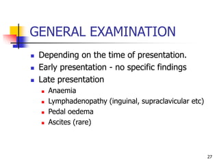 GENERAL EXAMINATION
 Depending on the time of presentation.
 Early presentation - no specific findings
 Late presentation
 Anaemia
 Lymphadenopathy (inguinal, supraclavicular etc)
 Pedal oedema
 Ascites (rare)
27
 