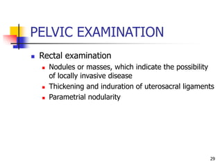 PELVIC EXAMINATION
 Rectal examination
 Nodules or masses, which indicate the possibility
of locally invasive disease
 Thickening and induration of uterosacral ligaments
 Parametrial nodularity
29
 