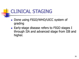 CLINICAL STAGING
 Done using FIGO/WHO/UICC system of
grading
 Early-stage disease refers to FIGO stages I
through IIA and advanced stage from IIB and
higher.
30
 