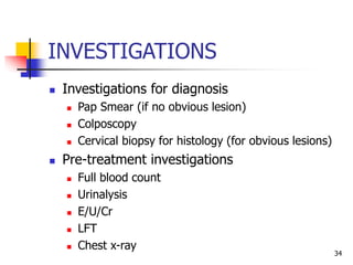 INVESTIGATIONS
 Investigations for diagnosis
 Pap Smear (if no obvious lesion)
 Colposcopy
 Cervical biopsy for histology (for obvious lesions)
 Pre-treatment investigations
 Full blood count
 Urinalysis
 E/U/Cr
 LFT
 Chest x-ray
34
 