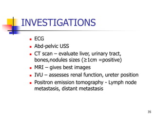 INVESTIGATIONS
 ECG
 Abd-pelvic USS
 CT scan – evaluate liver, urinary tract,
bones,nodules sizes (≥1cm =positive)
 MRI – gives best images
 IVU – assesses renal function, ureter position
 Positron emission tomography - Lymph node
metastasis, distant metastasis
35
 