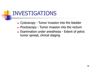 INVESTIGATIONS
 Cystoscopy - Tumor invasion into the bladder
 Proctoscopy - Tumor invasion into the rectum
 Examination under anesthesia - Extent of pelvic
tumor spread, clinical staging
36
 