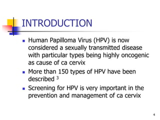 INTRODUCTION
 Human Papilloma Virus (HPV) is now
considered a sexually transmitted disease
with particular types being highly oncogenic
as cause of ca cervix
 More than 150 types of HPV have been
described 3
 Screening for HPV is very important in the
prevention and management of ca cervix
4
 