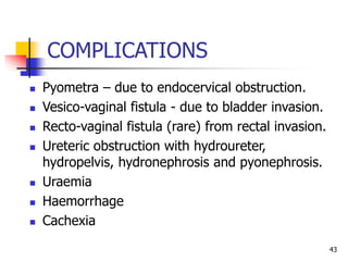 COMPLICATIONS
 Pyometra – due to endocervical obstruction.
 Vesico-vaginal fistula - due to bladder invasion.
 Recto-vaginal fistula (rare) from rectal invasion.
 Ureteric obstruction with hydroureter,
hydropelvis, hydronephrosis and pyonephrosis.
 Uraemia
 Haemorrhage
 Cachexia
43
 