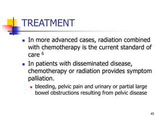 TREATMENT
 In more advanced cases, radiation combined
with chemotherapy is the current standard of
care 6
 In patients with disseminated disease,
chemotherapy or radiation provides symptom
palliation.
 bleeding, pelvic pain and urinary or partial large
bowel obstructions resulting from pelvic disease
45
 
