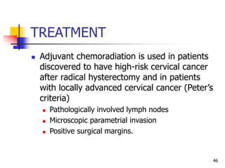 TREATMENT
 Adjuvant chemoradiation is used in patients
discovered to have high-risk cervical cancer
after radical hysterectomy and in patients
with locally advanced cervical cancer (Peter’s
criteria)
 Pathologically involved lymph nodes
 Microscopic parametrial invasion
 Positive surgical margins.
46
 